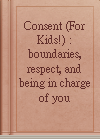 Consent (For Kids!) : boundaries, respect, and being in charge of you